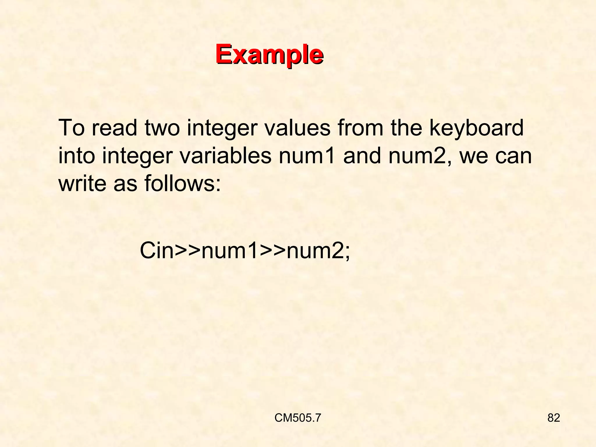 Example
To read two integer values from the keyboard
into integer variables num1 and num2, we can
write as follows:
Cin>>num1>>num2;

CM505.7

82

 
