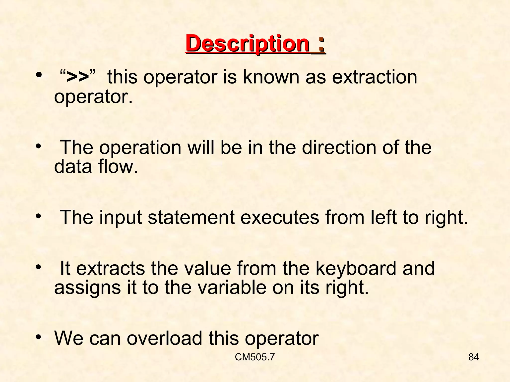 Description :
• “>>” this operator is known as extraction
operator.

• The operation will be in the direction of the
data flow.
• The input statement executes from left to right.
• It extracts the value from the keyboard and
assigns it to the variable on its right.
• We can overload this operator
CM505.7

84

 