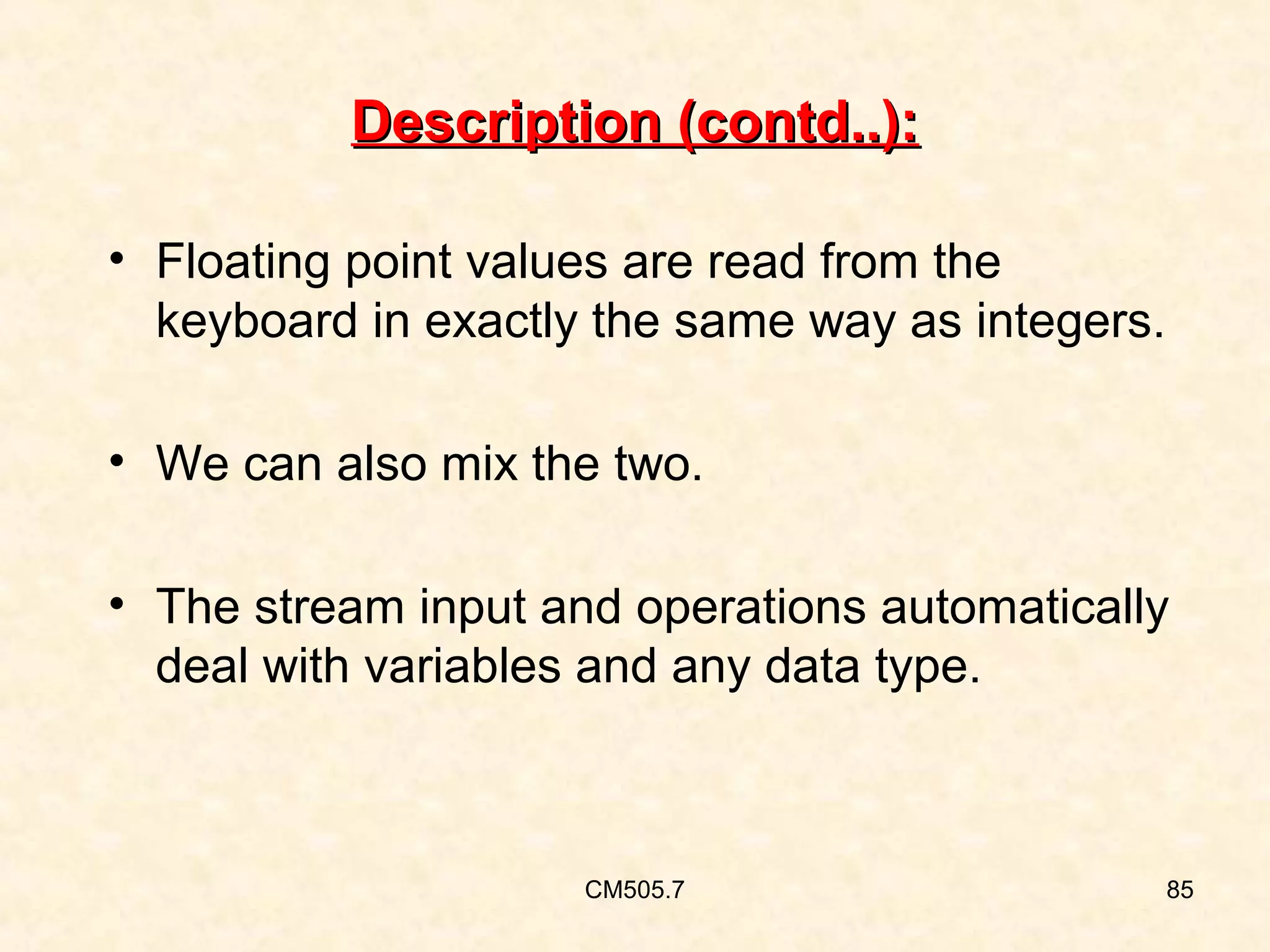 Description (contd..):
• Floating point values are read from the
keyboard in exactly the same way as integers.
• We can also mix the two.
• The stream input and operations automatically
deal with variables and any data type.

CM505.7

85

 