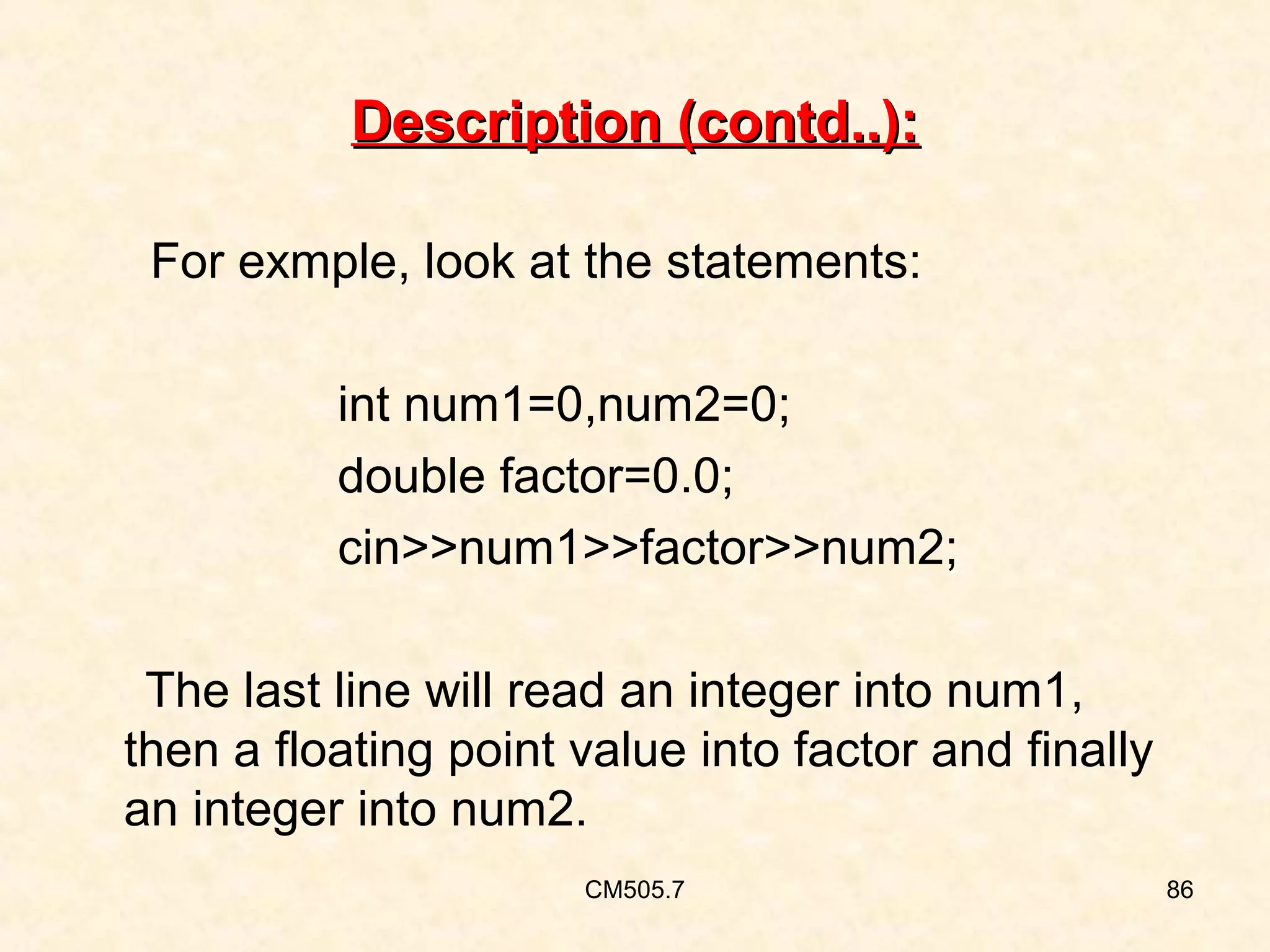 Description (contd..):
For exmple, look at the statements:
int num1=0,num2=0;
double factor=0.0;
cin>>num1>>factor>>num2;
The last line will read an integer into num1,
then a floating point value into factor and finally
an integer into num2.
CM505.7

86

 