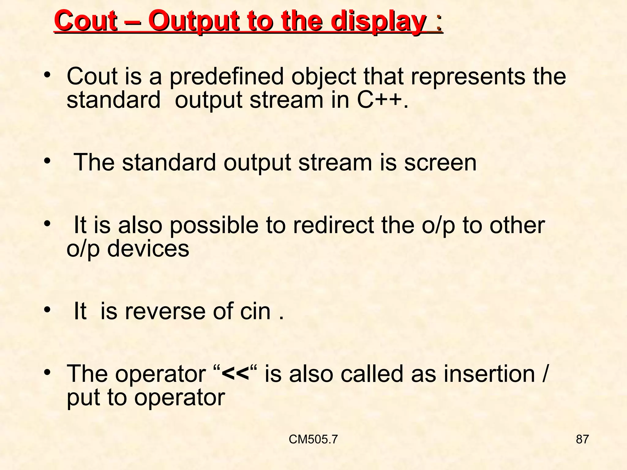 Cout – Output to the display :
• Cout is a predefined object that represents the
standard output stream in C++.
• The standard output stream is screen
• It is also possible to redirect the o/p to other
o/p devices
• It is reverse of cin .
• The operator “<<“ is also called as insertion /
put to operator
CM505.7

87

 