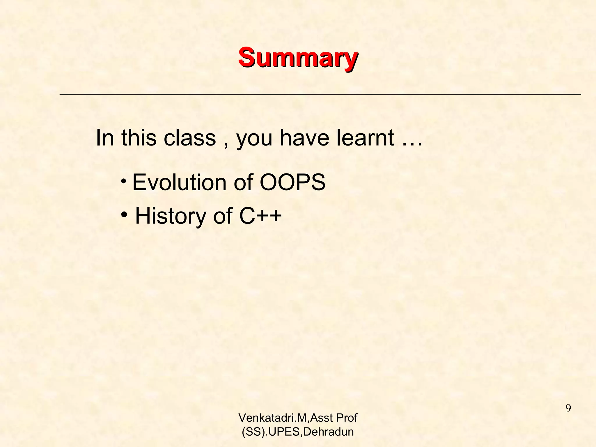 Summary
In this class , you have learnt …
• Evolution of OOPS

• History of C++

Venkatadri.M,Asst Prof
(SS).UPES,Dehradun

9

 