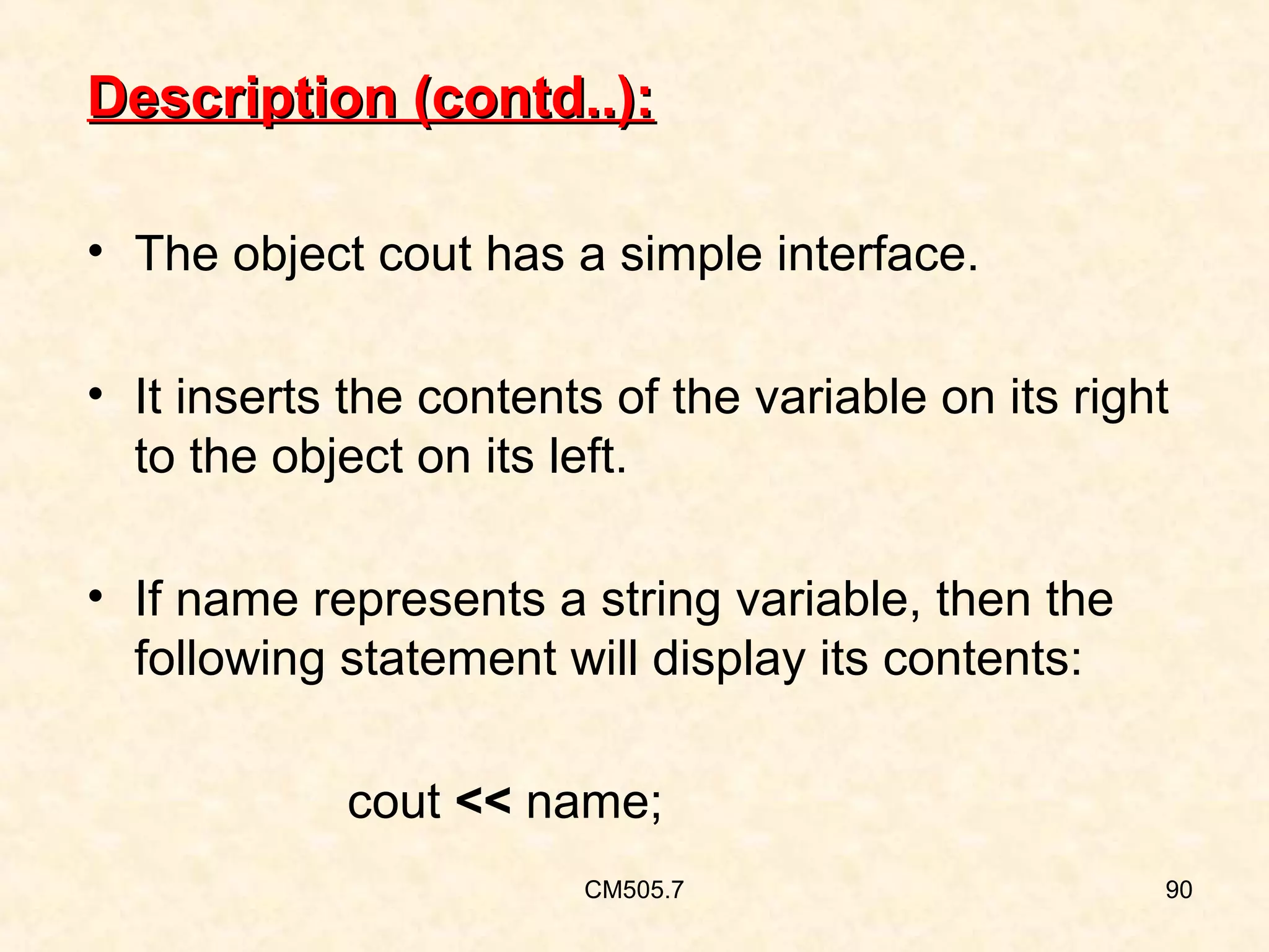 Description (contd..):
• The object cout has a simple interface.
• It inserts the contents of the variable on its right
to the object on its left.
• If name represents a string variable, then the
following statement will display its contents:
cout << name;
CM505.7

90

 