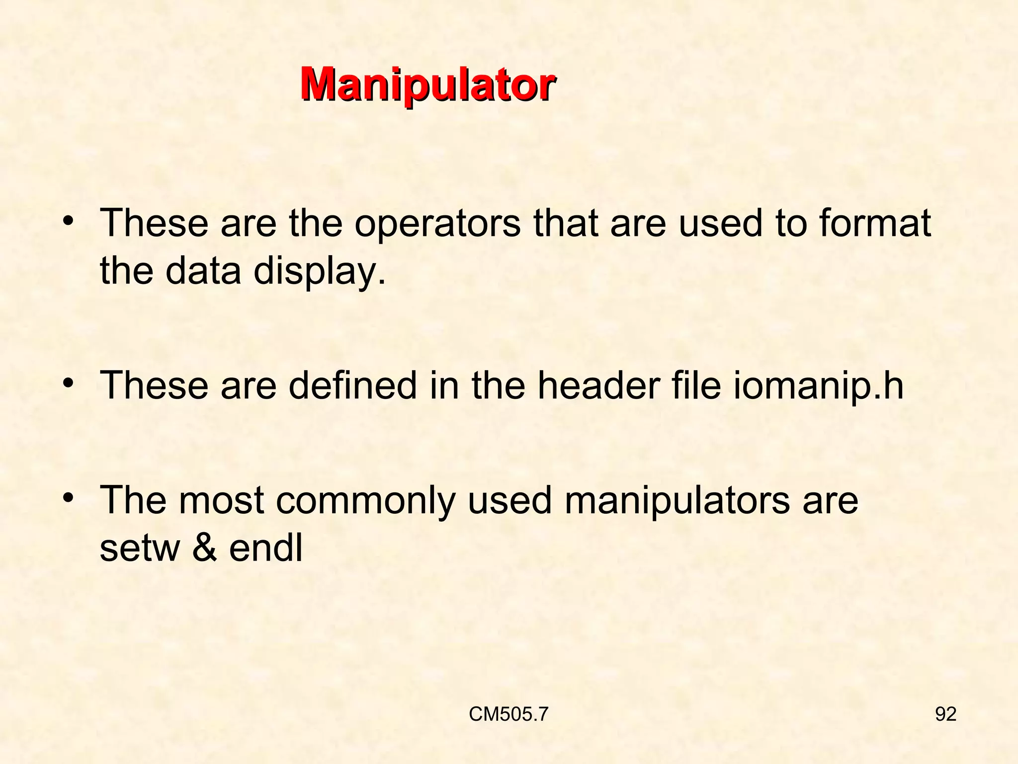 Manipulator
• These are the operators that are used to format
the data display.
• These are defined in the header file iomanip.h
• The most commonly used manipulators are
setw & endl

CM505.7

92

 