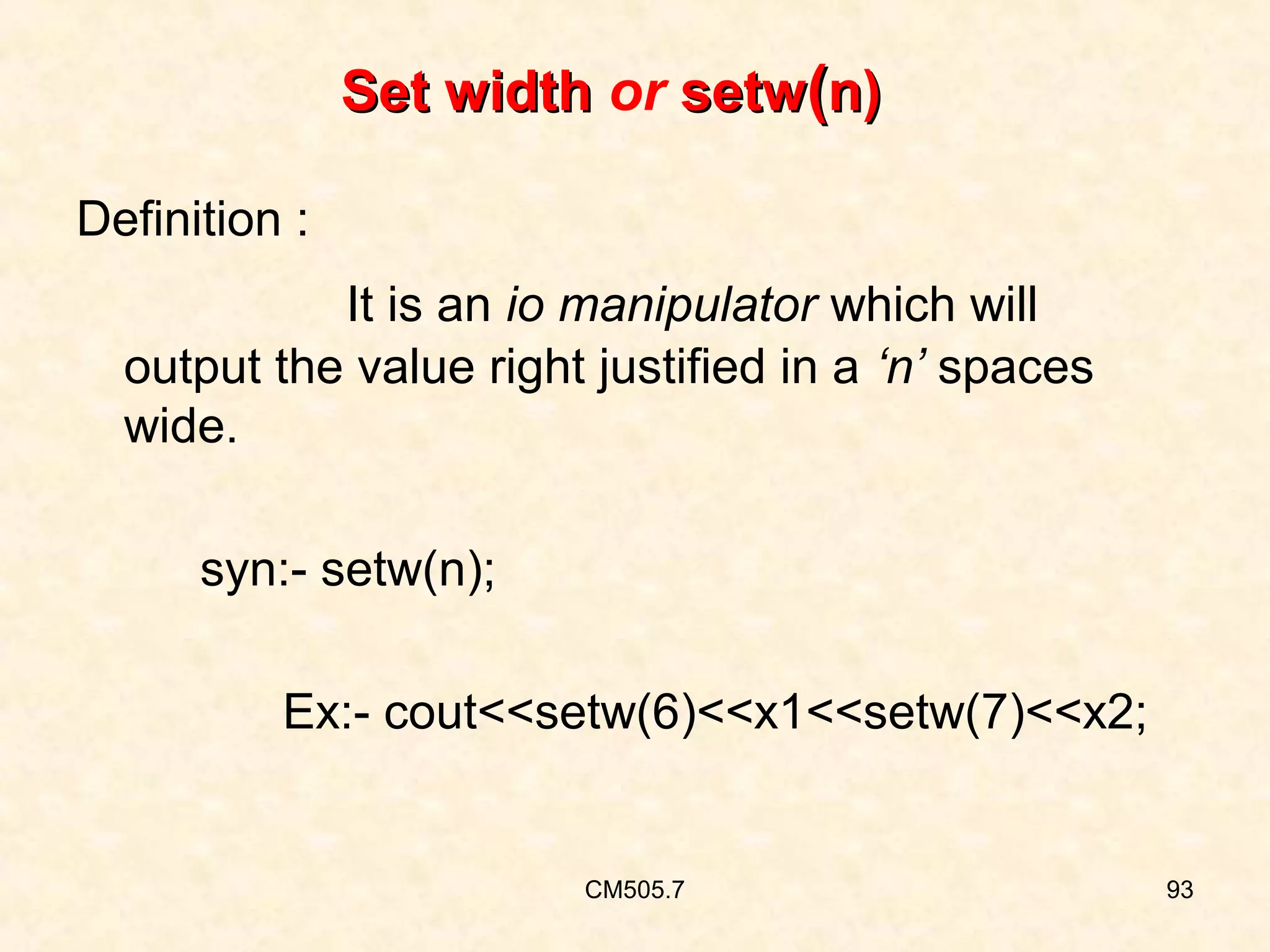 Set width or setw(n)
Definition :
It is an io manipulator which will
output the value right justified in a ‘n’ spaces
wide.
syn:- setw(n);
Ex:- cout<<setw(6)<<x1<<setw(7)<<x2;

CM505.7

93

 