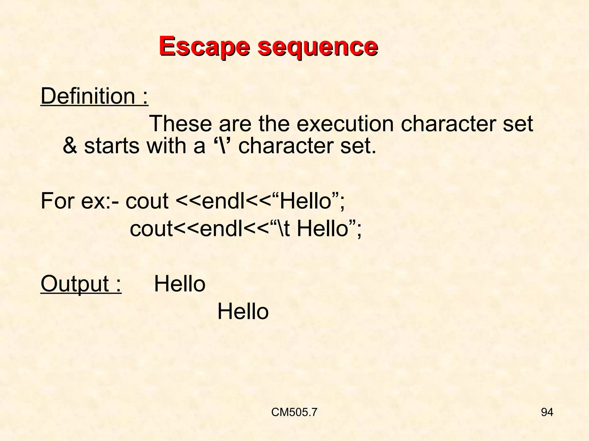 Escape sequence
Definition :
These are the execution character set
& starts with a ‘’ character set.
For ex:- cout <<endl<<“Hello”;
cout<<endl<<“t Hello”;
Output :

Hello
Hello

CM505.7

94

 