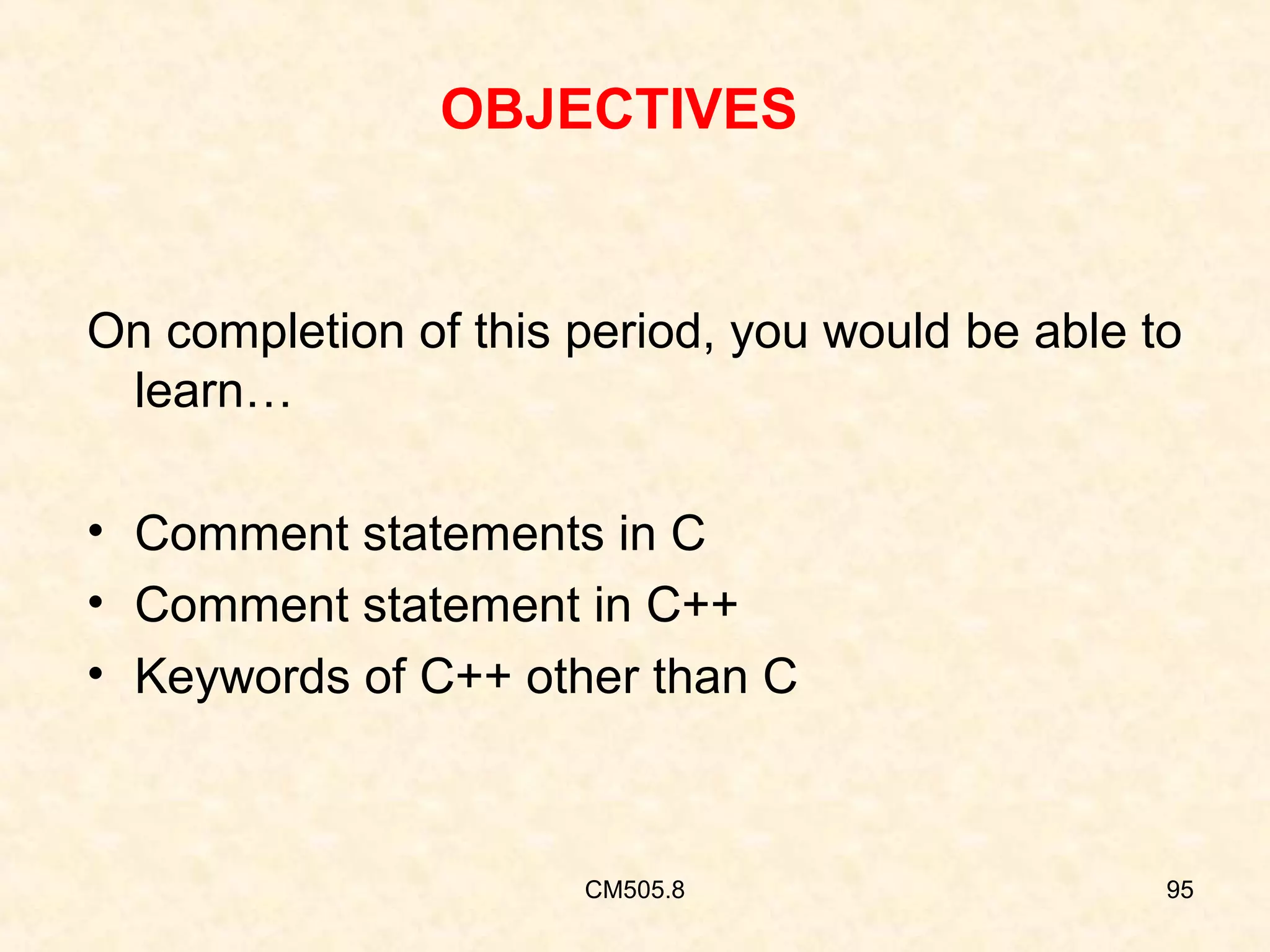 OBJECTIVES

On completion of this period, you would be able to
learn…
• Comment statements in C
• Comment statement in C++
• Keywords of C++ other than C

CM505.8

95

 