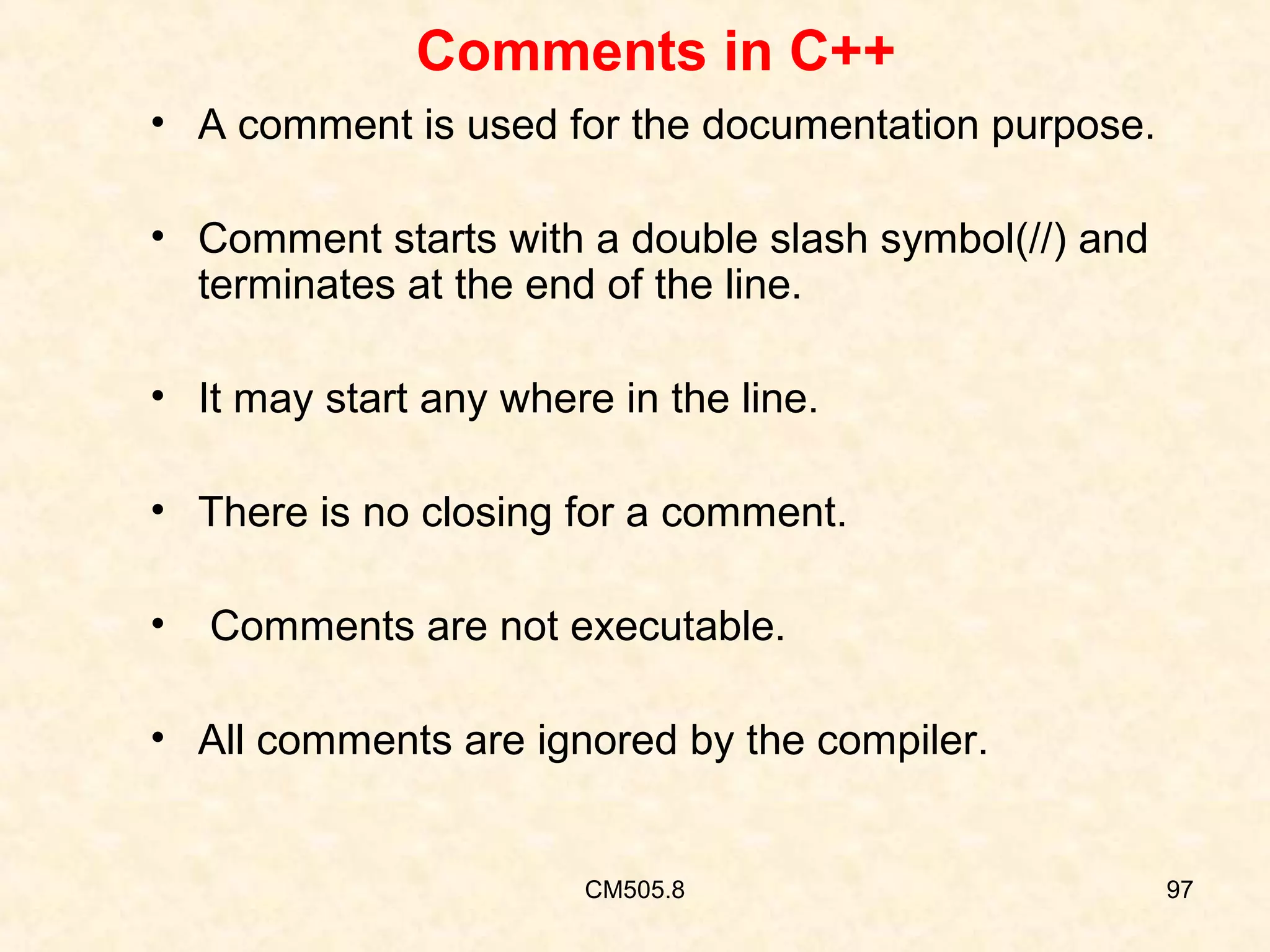 Comments in C++
• A comment is used for the documentation purpose.
• Comment starts with a double slash symbol(//) and
terminates at the end of the line.
• It may start any where in the line.
• There is no closing for a comment.
•

Comments are not executable.

• All comments are ignored by the compiler.

CM505.8

97

 