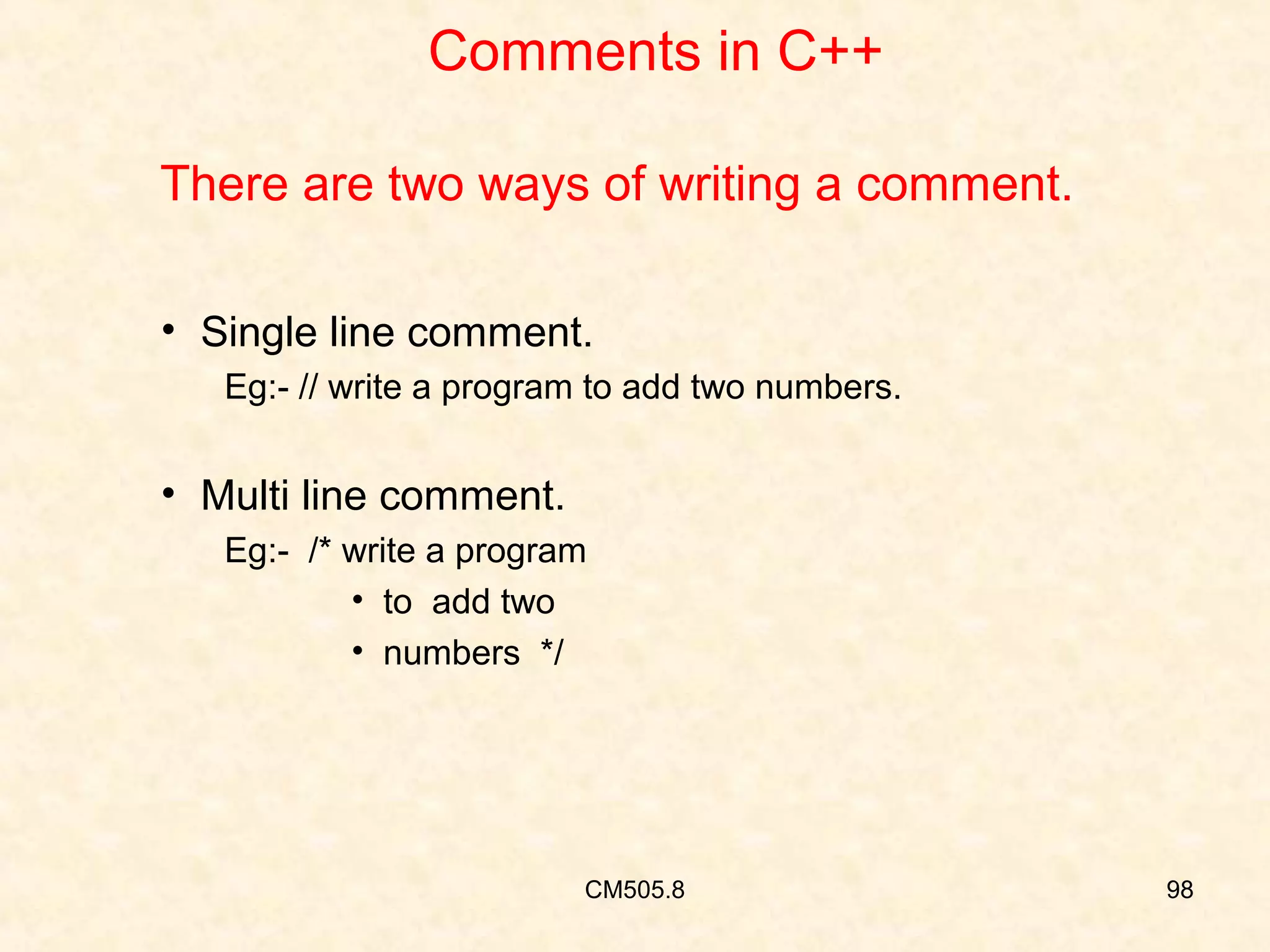Comments in C++
There are two ways of writing a comment.
• Single line comment.
Eg:- // write a program to add two numbers.

• Multi line comment.
Eg:- /* write a program
• to add two
• numbers */

CM505.8

98

 
