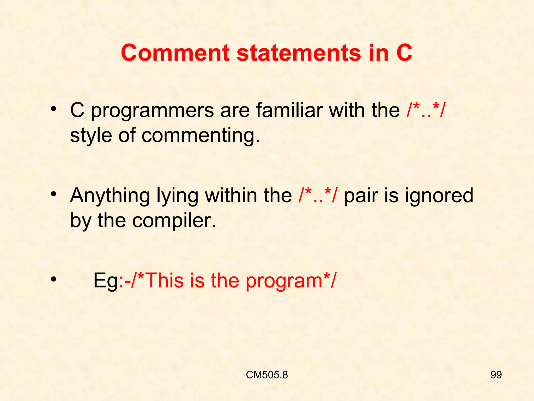 Comment statements in C
• C programmers are familiar with the /*..*/
style of commenting.
• Anything lying within the /*..*/ pair is ignored
by the compiler.
•

Eg:-/*This is the program*/

CM505.8

99

 