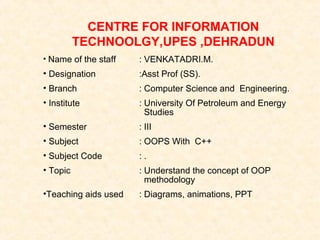 CENTRE FOR INFORMATION
TECHNOOLGY,UPES ,DEHRADUN
• Name of the staff

: VENKATADRI.M.

• Designation

:Asst Prof (SS).

• Branch

: Computer Science and Engineering.

• Institute

: University Of Petroleum and Energy
Studies

• Semester

: III

• Subject

: OOPS With C++

• Subject Code

:.

• Topic

: Understand the concept of OOP
methodology

•Teaching aids used

: Diagrams, animations, PPT

 