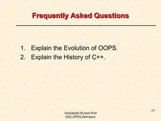Frequently Asked Questions

1. Explain the Evolution of OOPS.
2. Explain the History of C++.

Venkatadri.M,Asst Prof
(SS).UPES,Dehradun

10

 