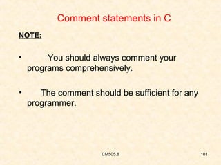 Comment statements in C
NOTE:
•

You should always comment your
programs comprehensively.

•

The comment should be sufficient for any
programmer.

CM505.8

101

 