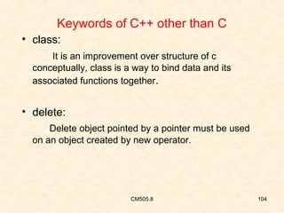 Keywords of C++ other than C
• class:
It is an improvement over structure of c
conceptually, class is a way to bind data and its
associated functions together.

• delete:
Delete object pointed by a pointer must be used
on an object created by new operator.

CM505.8

104

 