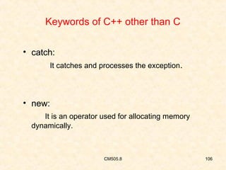 Keywords of C++ other than C
• catch:
It catches and processes the exception.

• new:
It is an operator used for allocating memory
dynamically.

CM505.8

106

 
