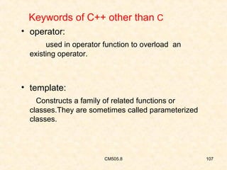 Keywords of C++ other than C
• operator:
used in operator function to overload an
existing operator.

• template:
Constructs a family of related functions or
classes.They are sometimes called parameterized
classes.

CM505.8

107

 