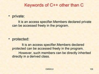 Keywords of C++ other than C
• private:
It is an access specifier.Members declared private
can be accessed freely in the program.

• protected:
It is an access specifier.Members declared
protected can be accessed freely in the program.
However, such members can be directly inherited
directly in a derived class.

CM505.8

109

 