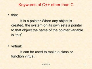 Keywords of C++ other than C
• this:
It is a pointer.When any object is
created, the system on its own sets a pointer
to that object.the name of the pointer variable
is ‘this’.
• virtual:
It can be used to make a class or
function virtual.
CM505.8

111

 