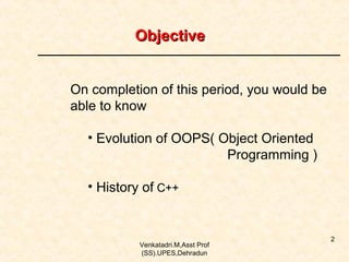 Objective
On completion of this period, you would be
able to know
• Evolution of OOPS( Object Oriented
Programming )
• History of C++

Venkatadri.M,Asst Prof
(SS).UPES,Dehradun

2

 