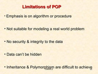 Limitations of POP
• Emphasis is on algorithm or procedure

• Not suitable for modeling a real world problem
• No security & integrity to the data
• Data can’t be hidden
• Inheritance & Polymorphism are difficult to achieve
CM505.2
22

 