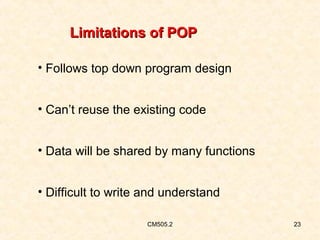 Limitations of POP
• Follows top down program design
• Can’t reuse the existing code
• Data will be shared by many functions
• Difficult to write and understand
CM505.2

23

 