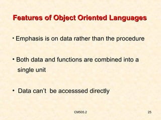 Features of Object Oriented Languages
• Emphasis is on data rather than the procedure

• Both data and functions are combined into a
single unit
• Data can’t be accesssed directly

CM505.2

25

 