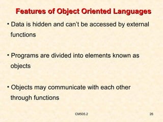 Features of Object Oriented Languages
• Data is hidden and can’t be accessed by external
functions
• Programs are divided into elements known as
objects
• Objects may communicate with each other
through functions
CM505.2

26

 
