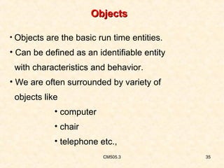 Objects
• Objects are the basic run time entities.

• Can be defined as an identifiable entity
with characteristics and behavior.
• We are often surrounded by variety of
objects like
• computer
• chair
• telephone etc.,
CM505.3

35

 