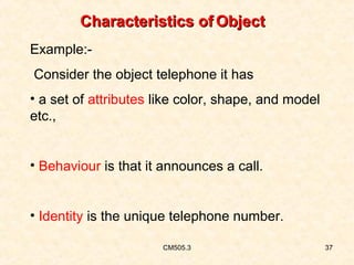 Characteristics of Object
Example:Consider the object telephone it has
• a set of attributes like color, shape, and model
etc.,
• Behaviour is that it announces a call.
• Identity is the unique telephone number.
CM505.3

37

 