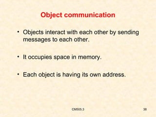 Object communication
• Objects interact with each other by sending
messages to each other.
• It occupies space in memory.
• Each object is having its own address.

CM505.3

38

 