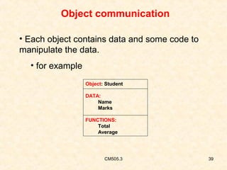 Object communication
• Each object contains data and some code to
manipulate the data.
• for example
Object: Student
DATA:
Name
Marks
FUNCTIONS:
Total
Average

CM505.3

39

 