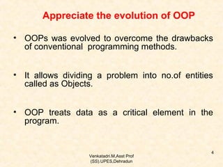 Appreciate the evolution of OOP
• OOPs was evolved to overcome the drawbacks
of conventional programming methods.
• It allows dividing a problem into no.of entities
called as Objects.
• OOP treats data as a critical element in the
program.

Venkatadri.M,Asst Prof
(SS).UPES,Dehradun

4

 