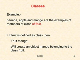 Classes
Example:banana, apple and mango are the examples of
members of class of fruit.
• If fruit is defined as class then
Fruit mango;
Will create an object mango belonging to the
class fruit.
CM505.3

42

 
