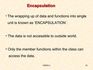 Encapsulation
• The wrapping up of data and functions into single

unit is known as ‘ENCAPSULATION’.
• The data is not accessible to outside world.
• Only the member functions within the class can
access the data.
CM505.3

43

 