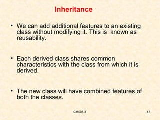 Inheritance
• We can add additional features to an existing
class without modifying it. This is known as
reusability.
• Each derived class shares common
characteristics with the class from which it is
derived.
• The new class will have combined features of
both the classes.
CM505.3

47

 