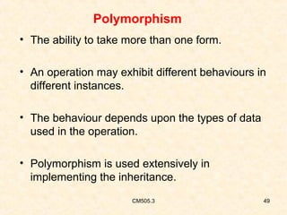 Polymorphism
• The ability to take more than one form.
• An operation may exhibit different behaviours in
different instances.
• The behaviour depends upon the types of data
used in the operation.
• Polymorphism is used extensively in
implementing the inheritance.
CM505.3

49

 