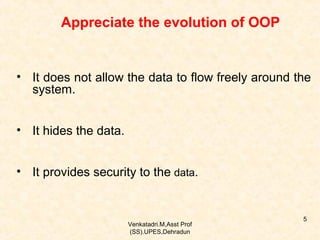 Appreciate the evolution of OOP

• It does not allow the data to flow freely around the
system.
• It hides the data.
• It provides security to the data.

Venkatadri.M,Asst Prof
(SS).UPES,Dehradun

5

 