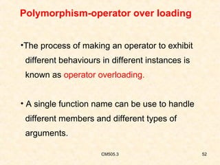 Polymorphism-operator over loading
•The process of making an operator to exhibit
different behaviours in different instances is
known as operator overloading.
• A single function name can be use to handle
different members and different types of
arguments.
CM505.3

52

 