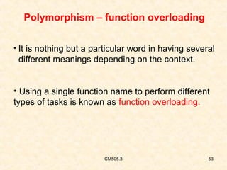 Polymorphism – function overloading
• It is nothing but a particular word in having several

different meanings depending on the context.
• Using a single function name to perform different
types of tasks is known as function overloading.

CM505.3

53

 