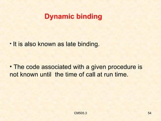 Dynamic binding

• It is also known as late binding.

• The code associated with a given procedure is
not known until the time of call at run time.

CM505.3

54

 