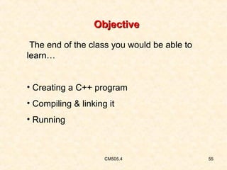 Objective
The end of the class you would be able to
learn…
• Creating a C++ program
• Compiling & linking it
• Running

CM505.4

55

 