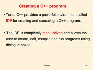 Creating a C++ program
• Turbo C++ provides a powerful environment called

IDE for creating and executing a C++ program.
• The IDE is completely menu-driven and allows the
user to create, edit, compile and run programs using
dialogue boxes.

CM505.4

58

 