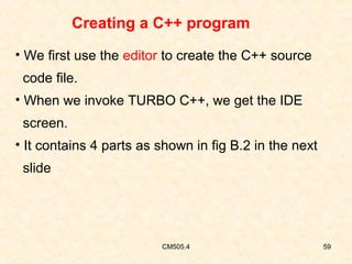Creating a C++ program
• We first use the editor to create the C++ source
code file.
• When we invoke TURBO C++, we get the IDE
screen.
• It contains 4 parts as shown in fig B.2 in the next
slide

CM505.4

59

 