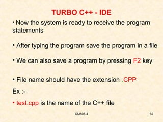 TURBO C++ - IDE
• Now the system is ready to receive the program

statements
• After typing the program save the program in a file
• We can also save a program by pressing F2 key
• File name should have the extension .CPP
Ex :• test.cpp is the name of the C++ file
CM505.4

62

 