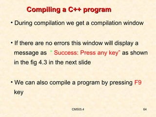 Compiling a C++ program
• During compilation we get a compilation window
• If there are no errors this window will display a
message as “ Success: Press any key” as shown
in the fig 4.3 in the next slide
• We can also compile a program by pressing F9
key
CM505.4

64

 