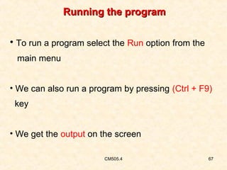 Running the program
• To run a program select the Run option from the
main menu
• We can also run a program by pressing (Ctrl + F9)
key
• We get the output on the screen
CM505.4

67

 
