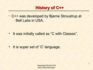History of C++
•

C++ was developed by Bjarne Stroustrup at
Bell Labs in USA.

• It was initially called as “C with Classes”.
• It is super set of ‘C’ language.

Venkatadri.M,Asst Prof
(SS).UPES,Dehradun

7

 