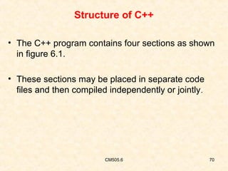 Structure of C++
• The C++ program contains four sections as shown
in figure 6.1.
• These sections may be placed in separate code
files and then compiled independently or jointly .

CM505.6

70

 