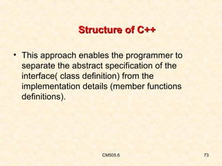 Structure of C++
• This approach enables the programmer to
separate the abstract specification of the
interface( class definition) from the
implementation details (member functions
definitions).

CM505.6

73

 