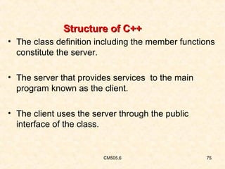 Structure of C++
• The class definition including the member functions
constitute the server.
• The server that provides services to the main
program known as the client.
• The client uses the server through the public
interface of the class.

CM505.6

75

 